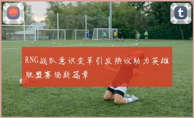 RNG战队意识变革引发热议助力英雄联盟赛场新篇章
