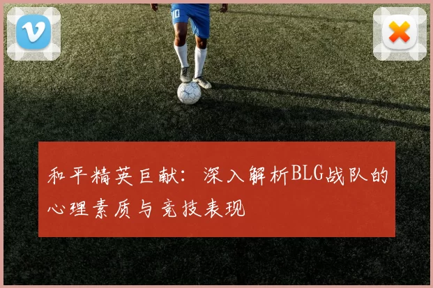 和平精英巨献：深入解析BLG战队的心理素质与竞技表现