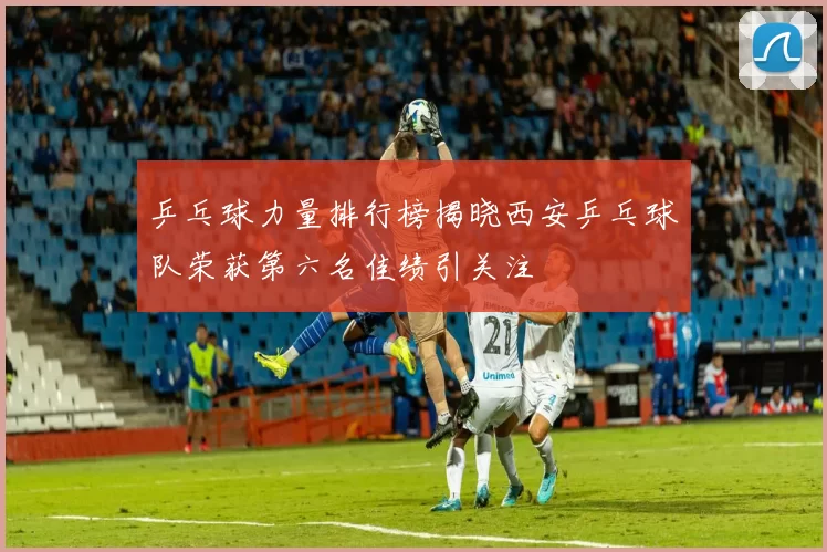 乒乓球力量排行榜揭晓西安乒乓球队荣获第六名佳绩引关注