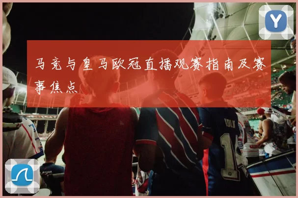 马竞与皇马欧冠直播观赛指南及赛事焦点