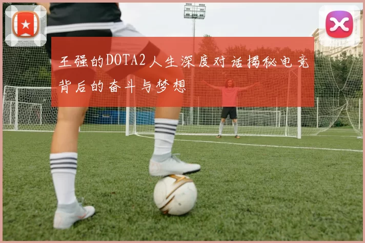 王强的DOTA2人生深度对话揭秘电竞背后的奋斗与梦想