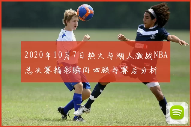 2020年10月7日热火与湖人激战NBA总决赛精彩瞬间回顾与赛后分析