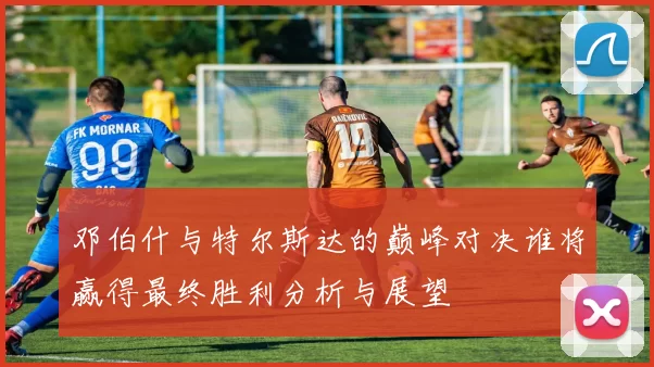 邓伯什与特尔斯达的巅峰对决谁将赢得最终胜利分析与展望