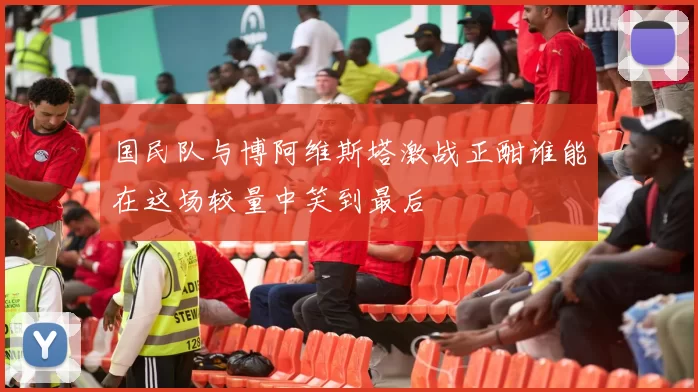 国民队与博阿维斯塔激战正酣谁能在这场较量中笑到最后