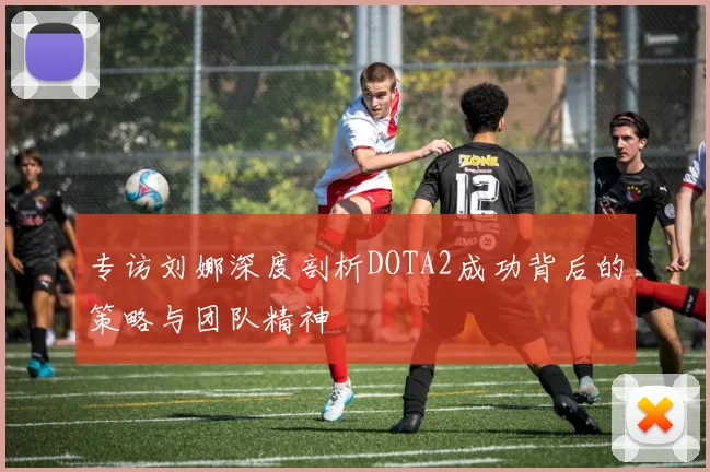专访刘娜深度剖析DOTA2成功背后的策略与团队精神