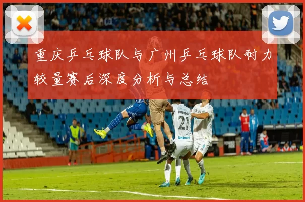 重庆乒乓球队与广州乒乓球队耐力较量赛后深度分析与总结