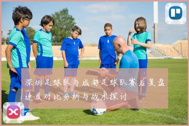 深圳足球队与成都足球队赛后复盘速度对比分析与战术探讨